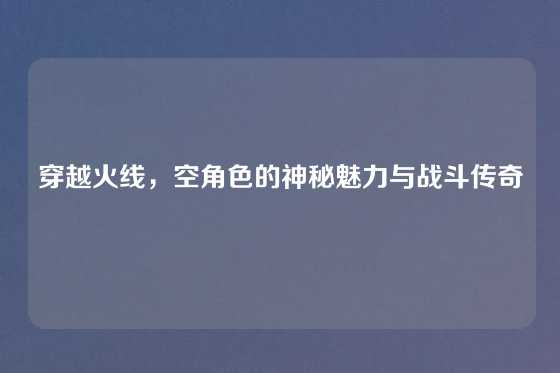 穿越火线,空角色的神秘魅力与战斗传奇