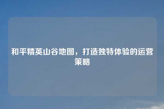和平精英山谷地图,打造独特体验的运营策略