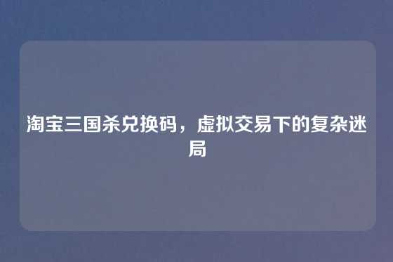 淘宝三国杀兑换码,虚拟交易下的复杂迷局