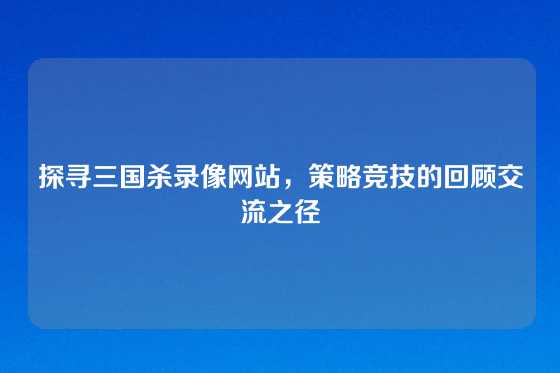 探寻三国杀录像网站,策略竞技的回顾交流之径