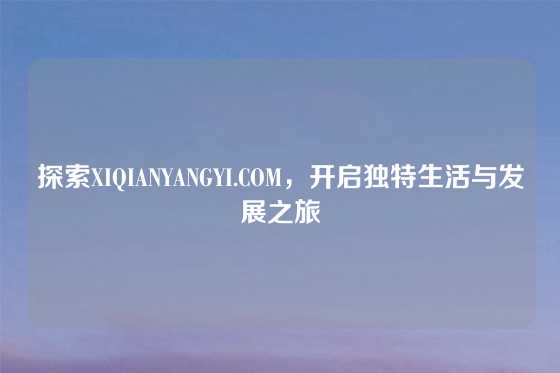 探索XIQIANYANGYI.COM,开启独特生活与发展之旅