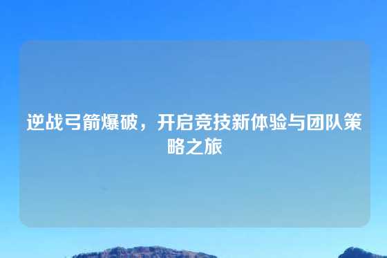 逆战弓箭爆破,开启竞技新体验与团队策略之旅