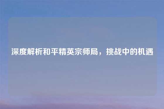 深度解析和平精英宗师局,挑战中的机遇