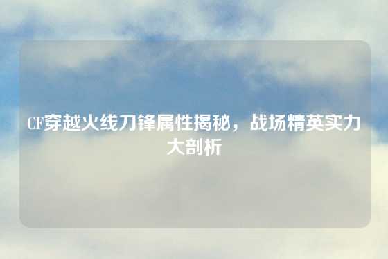 CF穿越火线刀锋属性揭秘,战场精英实力大剖析