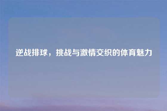 逆战排球,挑战与激情交织的体育魅力