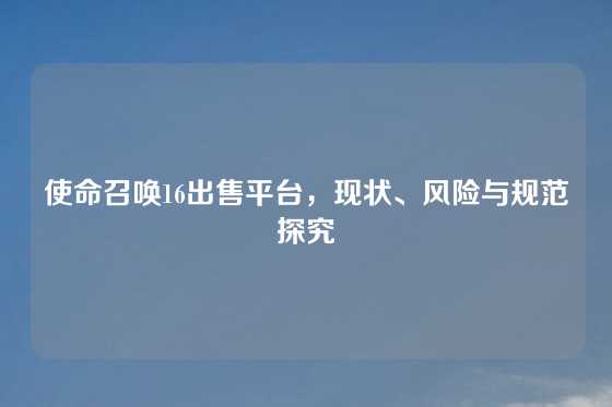 使命召唤16出售平台,现状、风险与规范探究