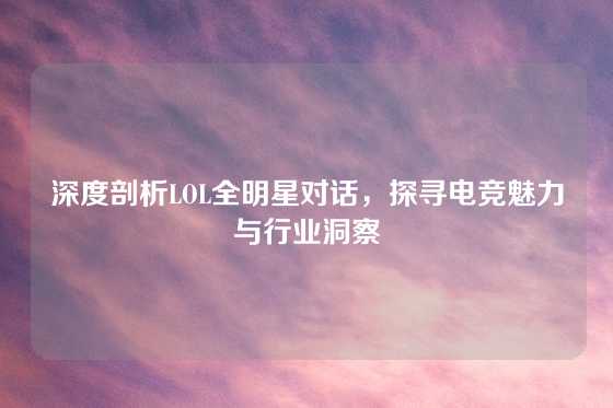 深度剖析LOL全明星对话,探寻电竞魅力与行业洞察