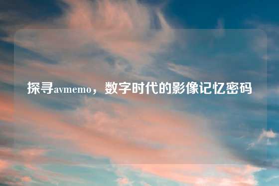 探寻avmemo,数字时代的影像记忆密码