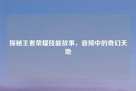 探秘王者荣耀技能故事，音频中的奇幻天地