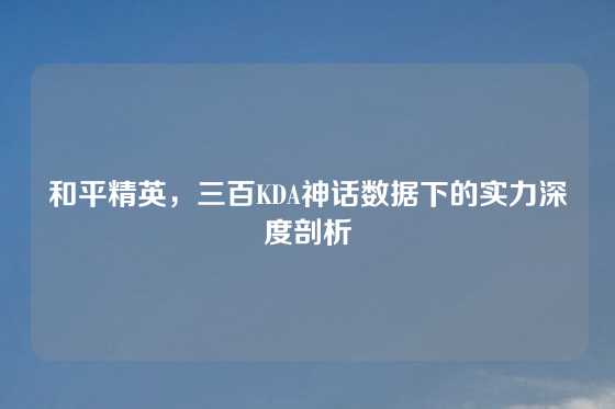 和平精英，三百KDA神话数据下的实力深度剖析