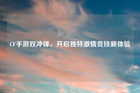 CF手游双冲锋,开启独特激情竞技新体验
