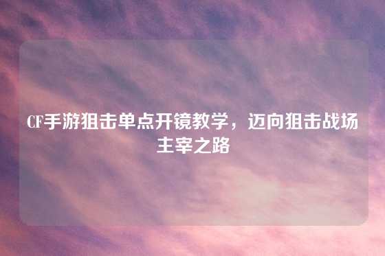CF手游狙击单点开镜教学，迈向狙击战场主宰之路