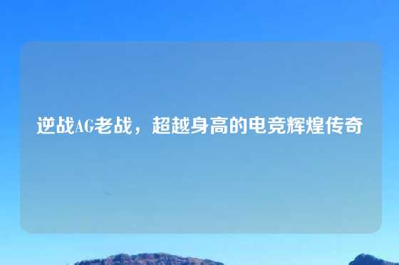 逆战AG老战,超越身高的电竞辉煌传奇