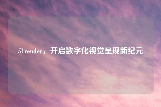 51render，开启数字化视觉呈现新纪元