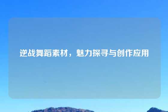 逆战舞蹈素材,魅力探寻与创作应用