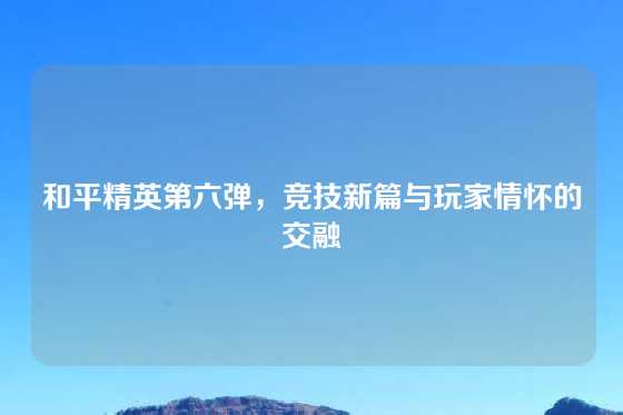 和平精英第六弹,竞技新篇与玩家情怀的交融