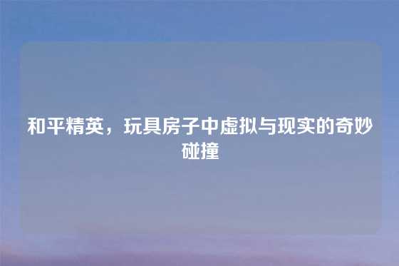 和平精英,玩具房子中虚拟与现实的奇妙碰撞