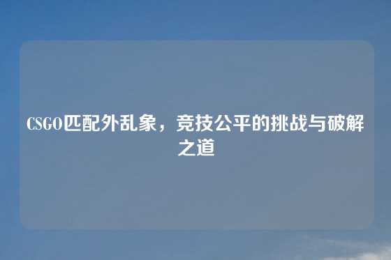 CSGO匹配外乱象，竞技公平的挑战与破解之道