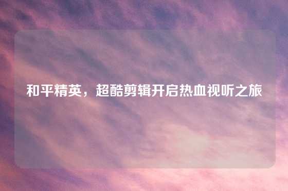 和平精英,超酷剪辑开启热血视听之旅