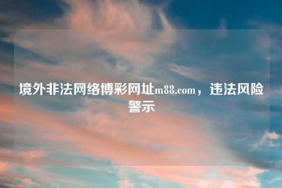 境外非法网络博彩网址m88.com，违法风险警示