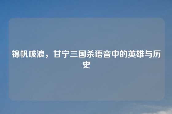 锦帆破浪,甘宁三国杀语音中的英雄与历史