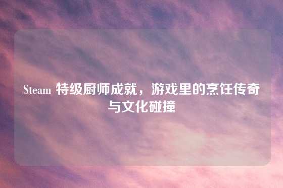 Steam 特级厨师成就，游戏里的烹饪传奇与文化碰撞