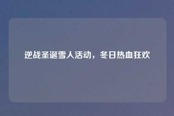 逆战圣诞雪人活动,冬日热血狂欢