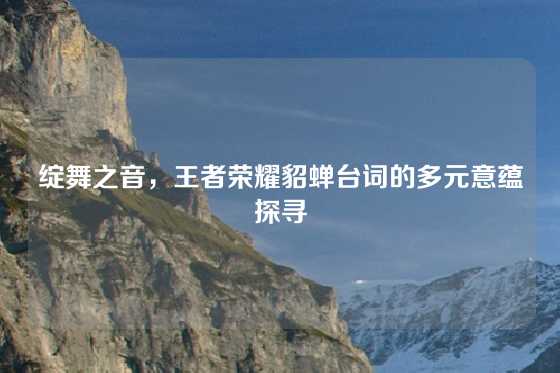绽舞之音，王者荣耀貂蝉台词的多元意蕴探寻
