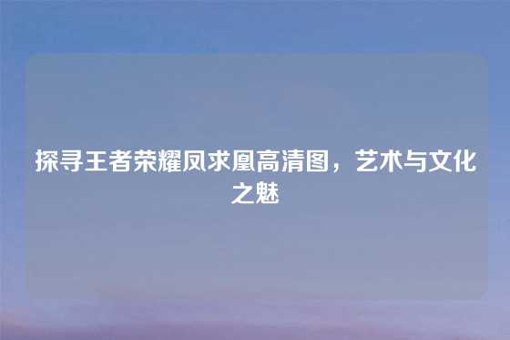 探寻王者荣耀凤求凰高清图,艺术与文化之魅
