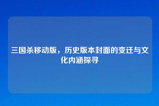 三国杀移动版,历史版本封面的变迁与文化内涵探寻