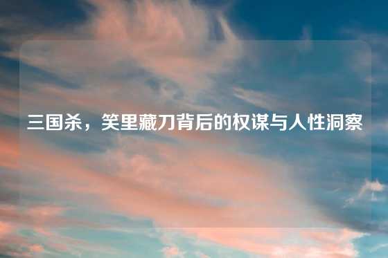 三国杀，笑里藏刀背后的权谋与人性洞察