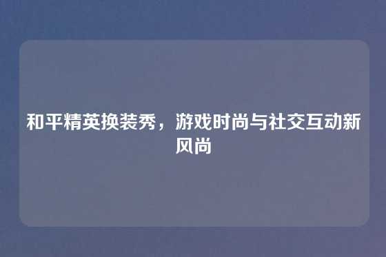 和平精英换装秀,游戏时尚与社交互动新风尚