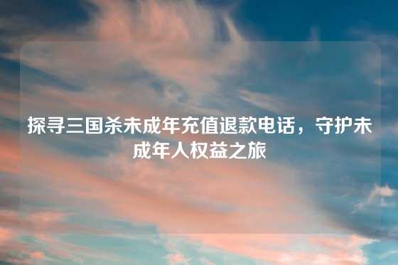 探寻三国杀未成年充值退款电话,守护未成年人权益之旅