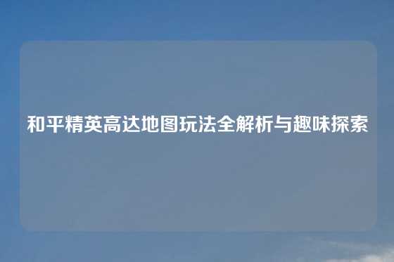 和平精英高达地图玩法全解析与趣味探索