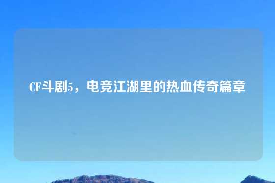 CF斗剧5，电竞江湖里的热血传奇篇章