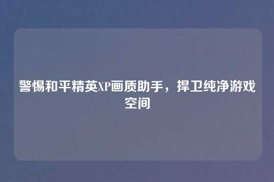 警惕和平精英XP画质助手,捍卫纯净游戏空间