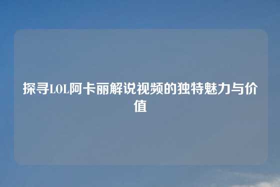 探寻LOL阿卡丽解说视频的独特魅力与价值
