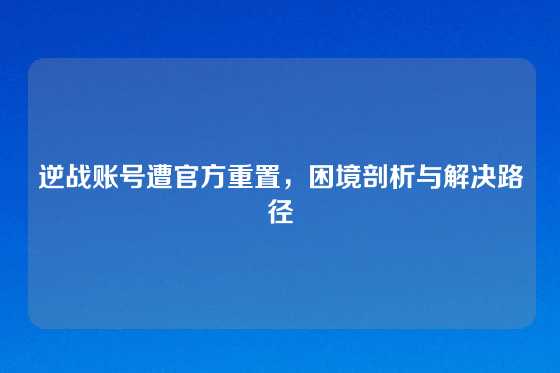 逆战账号遭官方重置,困境剖析与解决路径