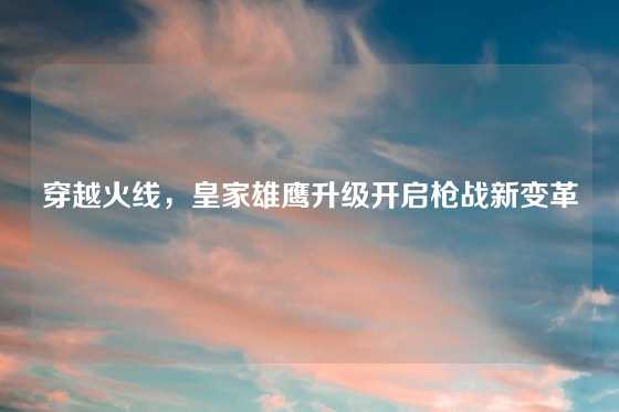 穿越火线,皇家雄鹰升级开启枪战新变革