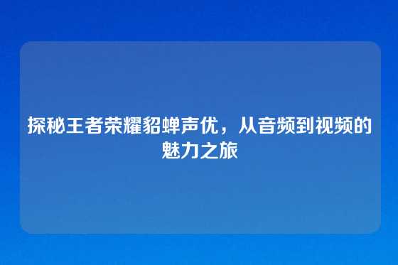 探秘王者荣耀貂蝉声优，从音频到视频的魅力之旅