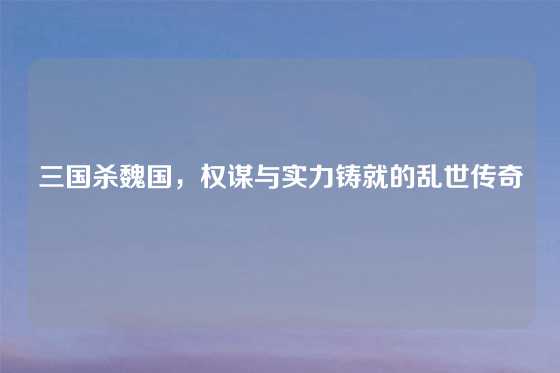 三国杀魏国,权谋与实力铸就的乱世传奇