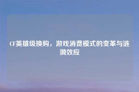 CF英雄级换购，游戏消费模式的变革与涟漪效应