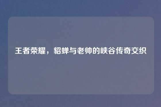 王者荣耀,貂蝉与老帅的峡谷传奇交织