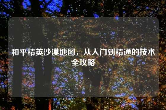 和平精英沙漠地图，从入门到精通的技术全攻略