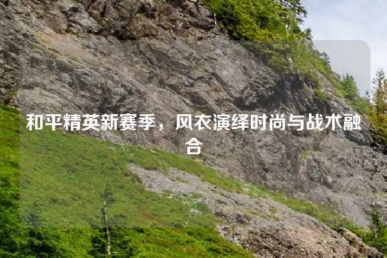 和平精英新赛季,风衣演绎时尚与战术融合