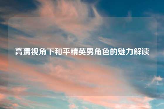 高清视角下和平精英男角色的魅力解读