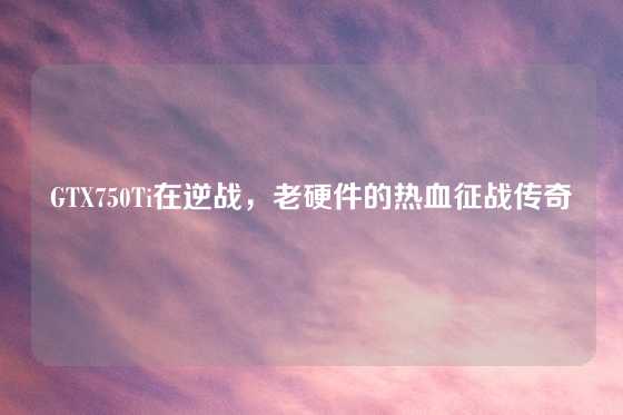 GTX750Ti在逆战，老硬件的热血征战传奇