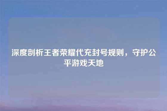 深度剖析王者荣耀代充封号规则，守护公平游戏天地