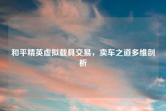 和平精英虚拟载具交易，卖车之道多维剖析