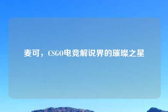 麦可，CSGO电竞解说界的璀璨之星